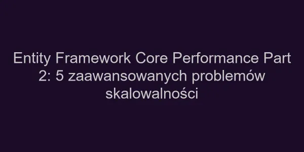 Entity Framework Core Performance Part 2: 5 zaawansowanych problemów skalowalności